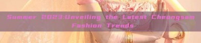 Summer 2023:Unveiling the Latest Cheongsam Fashion Trends
