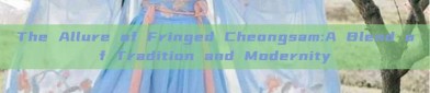 The Allure of Fringed Cheongsam:A Blend of Tradition and Modernity