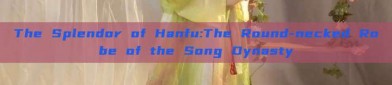 The Splendor of Hanfu:The Round-necked Robe of the Song Dynasty