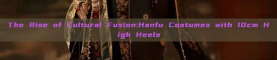 The Rise of Cultural Fusion:Hanfu Costumes with 10cm High Heels