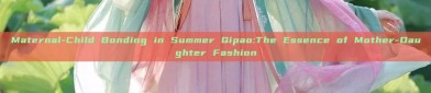 Maternal-Child Bonding in Summer Qipao:The Essence of Mother-Daughter Fashion