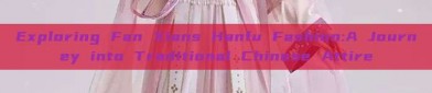 Exploring Fan Xians Hanfu Fashion:A Journey into Traditional Chinese Attire