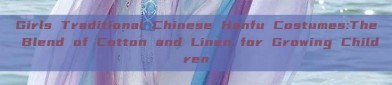Girls Traditional Chinese Hanfu Costumes:The Blend of Cotton and Linen for Growing Children