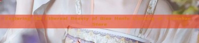 Exploring the Ethereal Beauty of Qiao Hanfu Clothing at Yuanshan Store