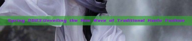 Spring 2023:Unveiling the New Wave of Traditional Hanfu Fashion