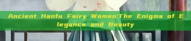Ancient Hanfu Fairy Women:The Enigma of Elegance and Beauty