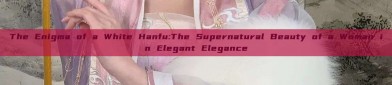 The Enigma of a White Hanfu:The Supernatural Beauty of a Woman in Elegant Elegance