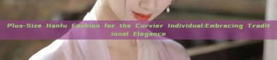 Plus-Size Hanfu Fashion for the Curvier Individual:Embracing Traditional Elegance