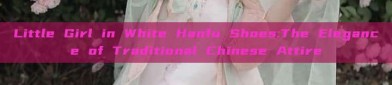 Little Girl in White Hanfu Shoes:The Elegance of Traditional Chinese Attire