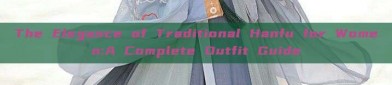 The Elegance of Traditional Hanfu for Women:A Complete Outfit Guide