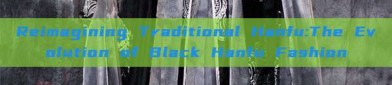 Reimagining Traditional Hanfu:The Evolution of Black Hanfu Fashion