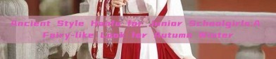 Ancient Style Hanfu for Junior Schoolgirls:A Fairy-like Look for Autumn Winter