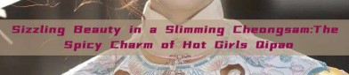 Sizzling Beauty in a Slimming Cheongsam:The Spicy Charm of Hot Girls Qipao