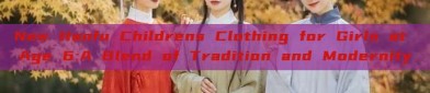 New Hanfu Childrens Clothing for Girls at Age 6:A Blend of Tradition and Modernity