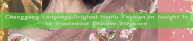 Changgong Language:Original Hanfu Fashion,an Insight into Traditional Chinese Elegance