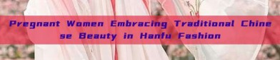 Pregnant Women Embracing Traditional Chinese Beauty in Hanfu Fashion