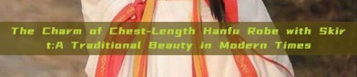 The Charm of Chest-Length Hanfu Robe with Skirt:A Traditional Beauty in Modern Times