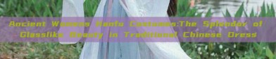 Ancient Womens Hanfu Costumes:The Splendor of Glasslike Beauty in Traditional Chinese Dress