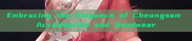 Embracing the Elegance of Cheongsam Accessories and Headwear