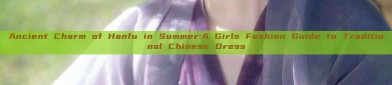 Ancient Charm of Hanfu in Summer:A Girls Fashion Guide to Traditional Chinese Dress
