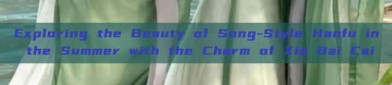 Exploring the Beauty of Song-Style Hanfu in the Summer with the Charm of Xia Bai Cai