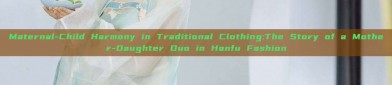 Maternal-Child Harmony in Traditional Clothing:The Story of a Mother-Daughter Duo in Hanfu Fashion