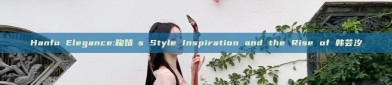 Hanfu Elegance:鞠婧祎s Style Inspiration and the Rise of 韩芸汐