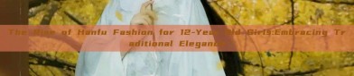The Rise of Hanfu Fashion for 12-Year-Old Girls:Embracing Traditional Elegance