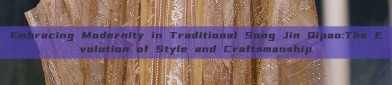 Embracing Modernity in Traditional Song Jin Qipao:The Evolution of Style and Craftsmanship