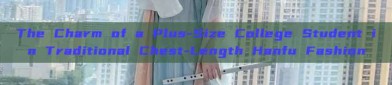 The Charm of a Plus-Size College Student in Traditional Chest-Length Hanfu Fashion