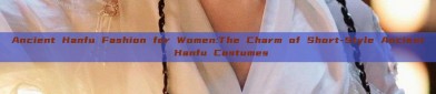 Ancient Hanfu Fashion for Women:The Charm of Short-Style Ancient Hanfu Costumes