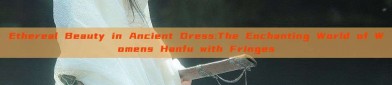 Ethereal Beauty in Ancient Dress:The Enchanting World of Womens Hanfu with Fringes