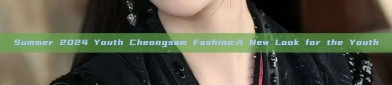 Summer 2024 Youth Cheongsam Fashion:A New Look for the Youth