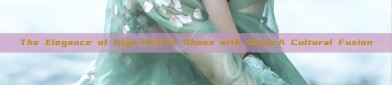 The Elegance of High-Heeled Shoes with Qipao:A Cultural Fusion
