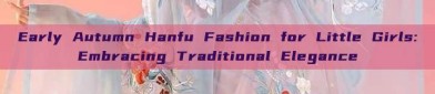 Early Autumn Hanfu Fashion for Little Girls:Embracing Traditional Elegance