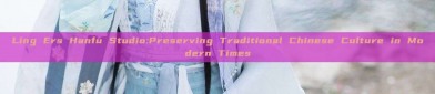 Ling Ers Hanfu Studio:Preserving Traditional Chinese Culture in Modern Times