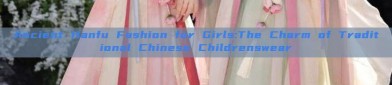 Ancient Hanfu Fashion for Girls:The Charm of Traditional Chinese Childrenswear