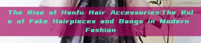 The Rise of Hanfu Hair Accessories:The Role of Fake Hairpieces and Bangs in Modern Fashion