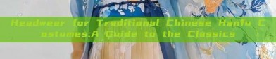 Headwear for Traditional Chinese Hanfu Costumes:A Guide to the Classics