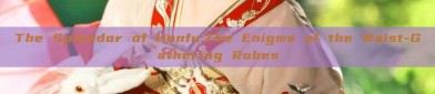 The Splendor of Hanfu:The Enigma of the Waist-Gathering Robes