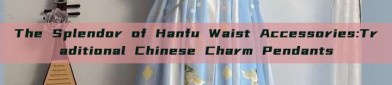 The Splendor of Hanfu Waist Accessories:Traditional Chinese Charm Pendants