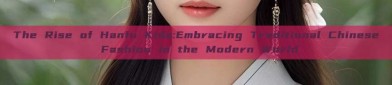 The Rise of Hanfu Kids:Embracing Traditional Chinese Fashion in the Modern World