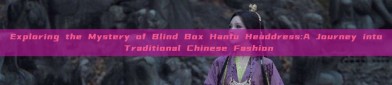 Exploring the Mystery of Blind Box Hanfu Headdress:A Journey into Traditional Chinese Fashion