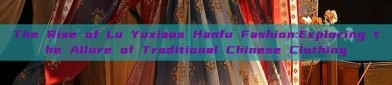 The Rise of Lu Yuxiaos Hanfu Fashion:Exploring the Allure of Traditional Chinese Clothing
