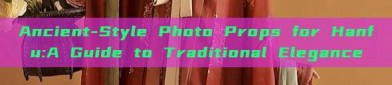 Ancient-Style Photo Props for Hanfu:A Guide to Traditional Elegance