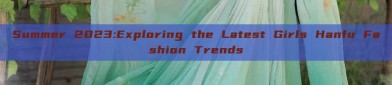 Summer 2023:Exploring the Latest Girls Hanfu Fashion Trends