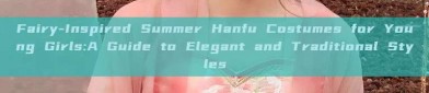 Fairy-Inspired Summer Hanfu Costumes for Young Girls:A Guide to Elegant and Traditional Styles