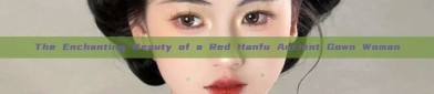 The Enchanting Beauty of a Red Hanfu Ancient Gown Woman