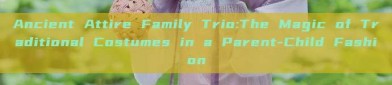 Ancient Attire Family Trio:The Magic of Traditional Costumes in a Parent-Child Fashion