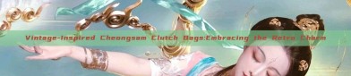 Vintage-Inspired Cheongsam Clutch Bags:Embracing the Retro Charm